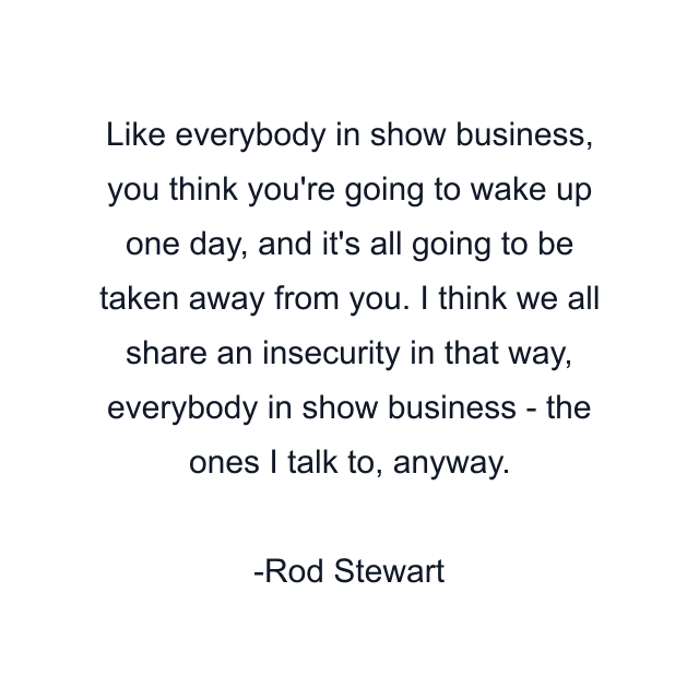 Like everybody in show business, you think you're going to wake up one day, and it's all going to be taken away from you. I think we all share an insecurity in that way, everybody in show business - the ones I talk to, anyway.