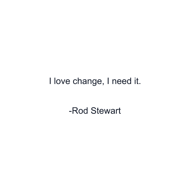 I love change, I need it.