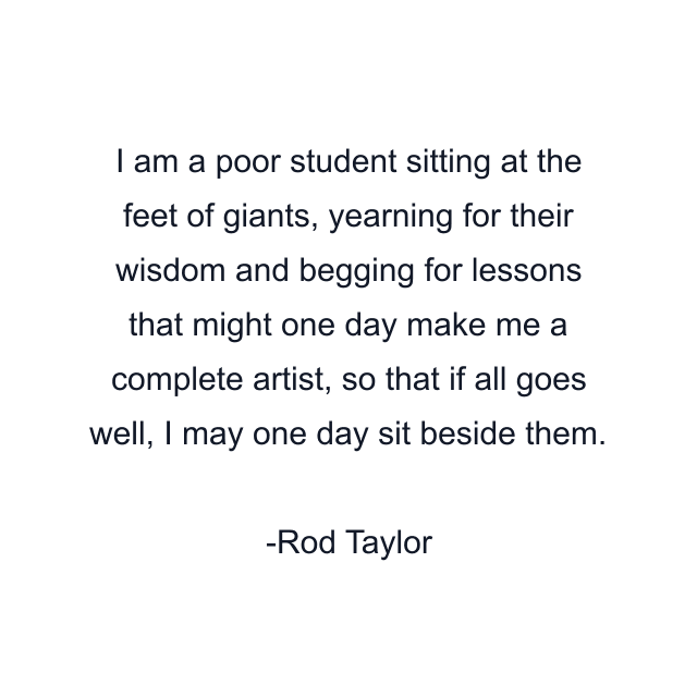 I am a poor student sitting at the feet of giants, yearning for their wisdom and begging for lessons that might one day make me a complete artist, so that if all goes well, I may one day sit beside them.