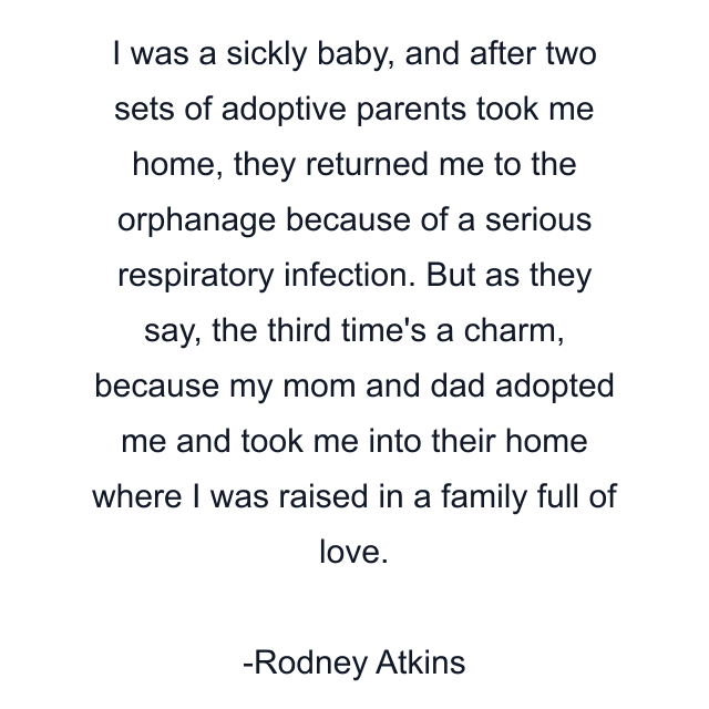 I was a sickly baby, and after two sets of adoptive parents took me home, they returned me to the orphanage because of a serious respiratory infection. But as they say, the third time's a charm, because my mom and dad adopted me and took me into their home where I was raised in a family full of love.