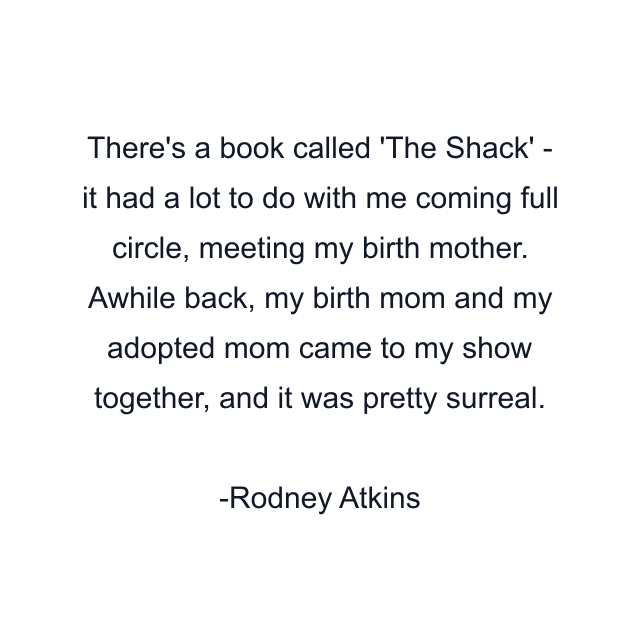 There's a book called 'The Shack' - it had a lot to do with me coming full circle, meeting my birth mother. Awhile back, my birth mom and my adopted mom came to my show together, and it was pretty surreal.