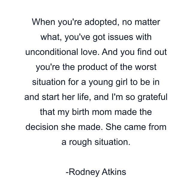 When you're adopted, no matter what, you've got issues with unconditional love. And you find out you're the product of the worst situation for a young girl to be in and start her life, and I'm so grateful that my birth mom made the decision she made. She came from a rough situation.