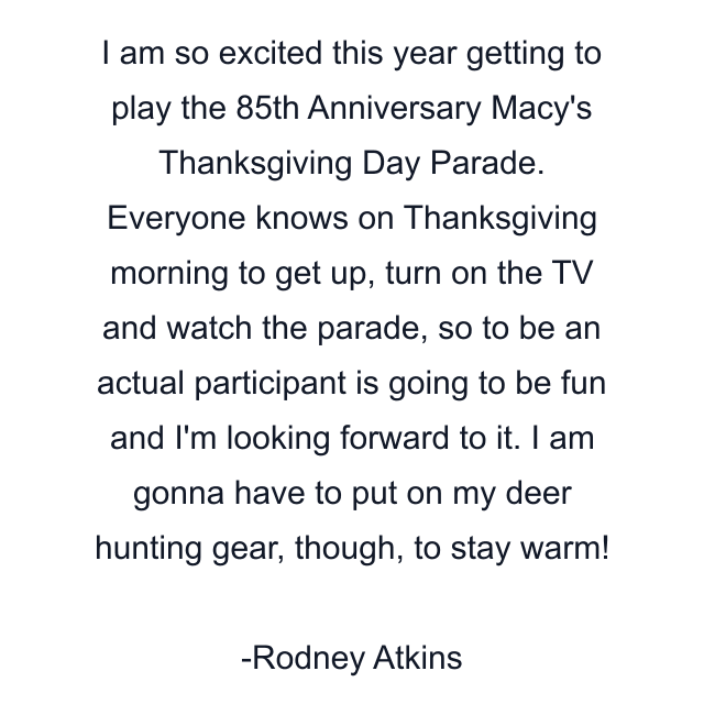 I am so excited this year getting to play the 85th Anniversary Macy's Thanksgiving Day Parade. Everyone knows on Thanksgiving morning to get up, turn on the TV and watch the parade, so to be an actual participant is going to be fun and I'm looking forward to it. I am gonna have to put on my deer hunting gear, though, to stay warm!