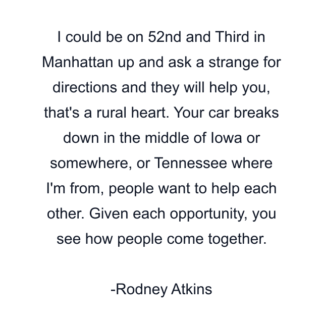 I could be on 52nd and Third in Manhattan up and ask a strange for directions and they will help you, that's a rural heart. Your car breaks down in the middle of Iowa or somewhere, or Tennessee where I'm from, people want to help each other. Given each opportunity, you see how people come together.