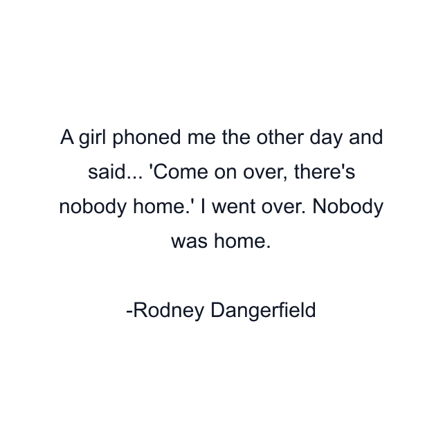 A girl phoned me the other day and said... 'Come on over, there's nobody home.' I went over. Nobody was home.