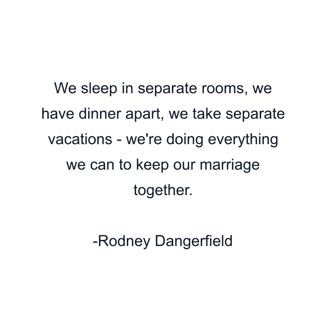 We sleep in separate rooms, we have dinner apart, we take separate vacations - we're doing everything we can to keep our marriage together.