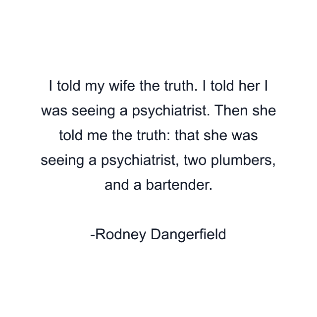 I told my wife the truth. I told her I was seeing a psychiatrist. Then she told me the truth: that she was seeing a psychiatrist, two plumbers, and a bartender.