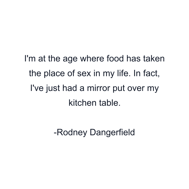 I'm at the age where food has taken the place of sex in my life. In fact, I've just had a mirror put over my kitchen table.