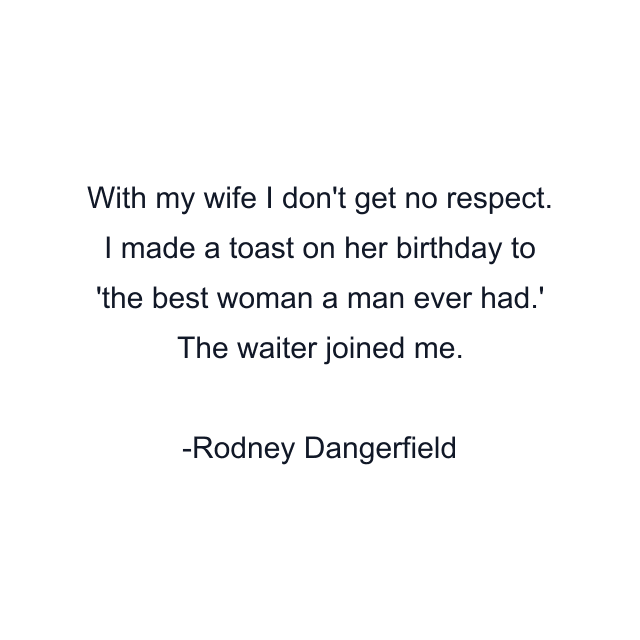 With my wife I don't get no respect. I made a toast on her birthday to 'the best woman a man ever had.' The waiter joined me.