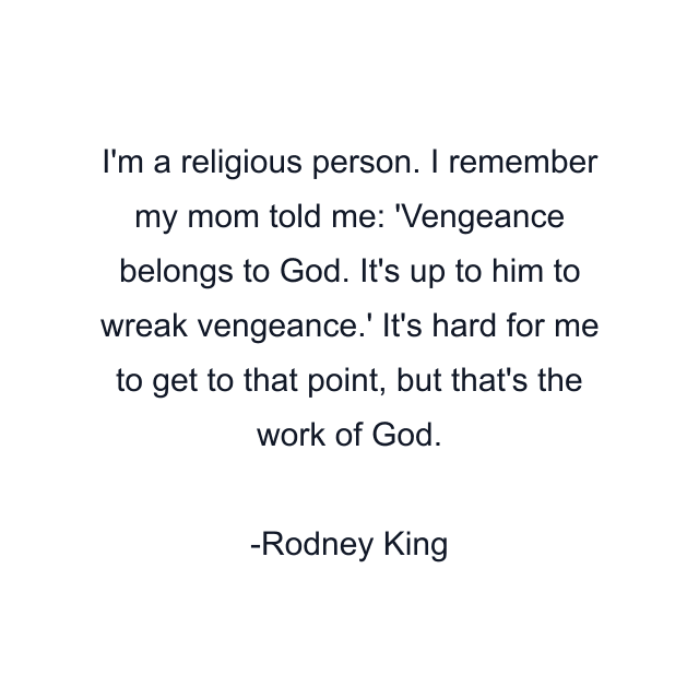 I'm a religious person. I remember my mom told me: 'Vengeance belongs to God. It's up to him to wreak vengeance.' It's hard for me to get to that point, but that's the work of God.