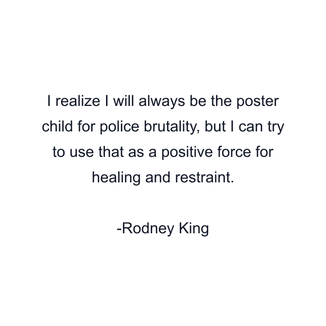 I realize I will always be the poster child for police brutality, but I can try to use that as a positive force for healing and restraint.