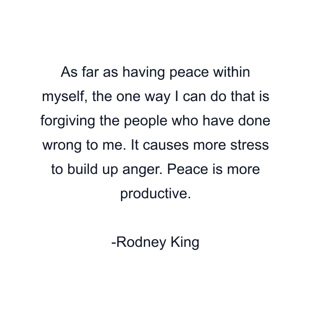 As far as having peace within myself, the one way I can do that is forgiving the people who have done wrong to me. It causes more stress to build up anger. Peace is more productive.