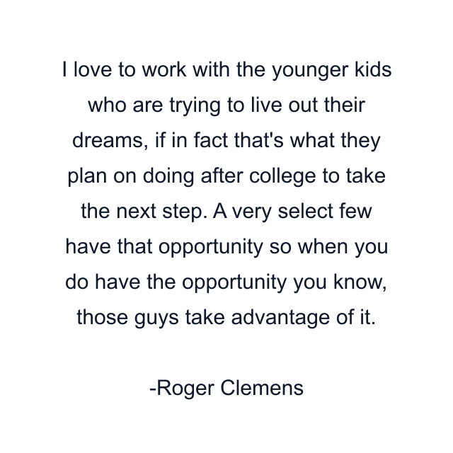 I love to work with the younger kids who are trying to live out their dreams, if in fact that's what they plan on doing after college to take the next step. A very select few have that opportunity so when you do have the opportunity you know, those guys take advantage of it.