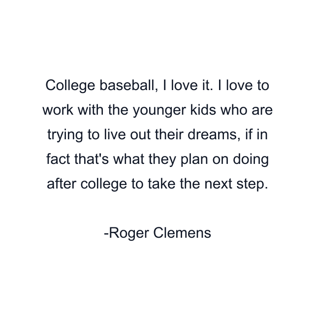 College baseball, I love it. I love to work with the younger kids who are trying to live out their dreams, if in fact that's what they plan on doing after college to take the next step.