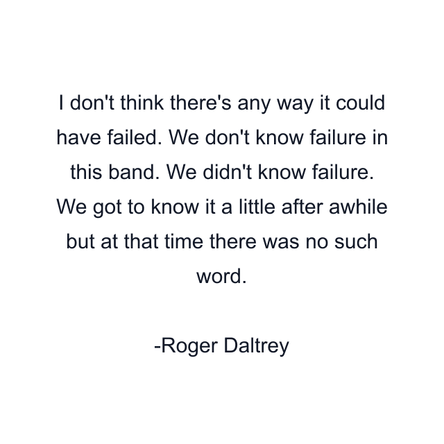 I don't think there's any way it could have failed. We don't know failure in this band. We didn't know failure. We got to know it a little after awhile but at that time there was no such word.