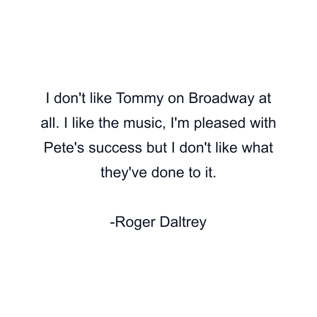 I don't like Tommy on Broadway at all. I like the music, I'm pleased with Pete's success but I don't like what they've done to it.