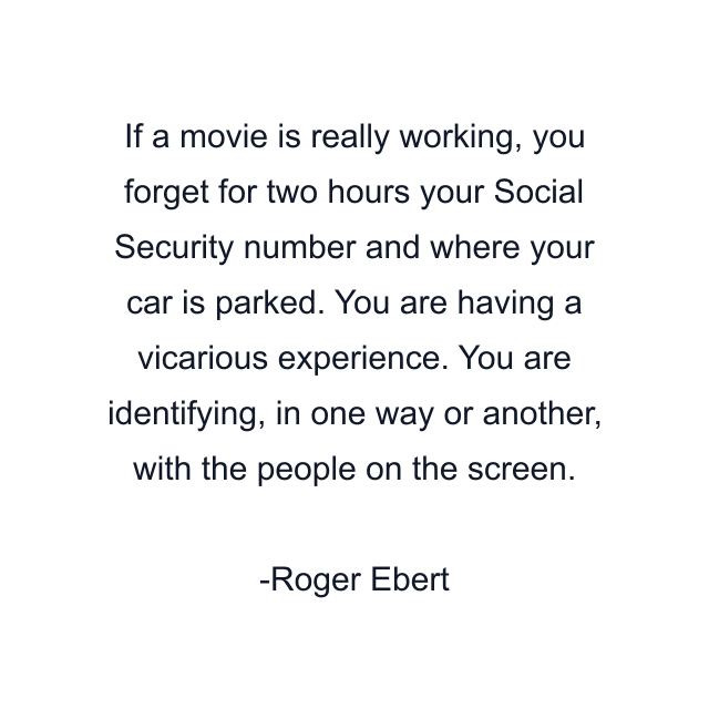 If a movie is really working, you forget for two hours your Social Security number and where your car is parked. You are having a vicarious experience. You are identifying, in one way or another, with the people on the screen.