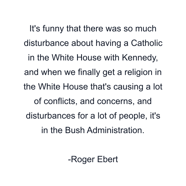 It's funny that there was so much disturbance about having a Catholic in the White House with Kennedy, and when we finally get a religion in the White House that's causing a lot of conflicts, and concerns, and disturbances for a lot of people, it's in the Bush Administration.