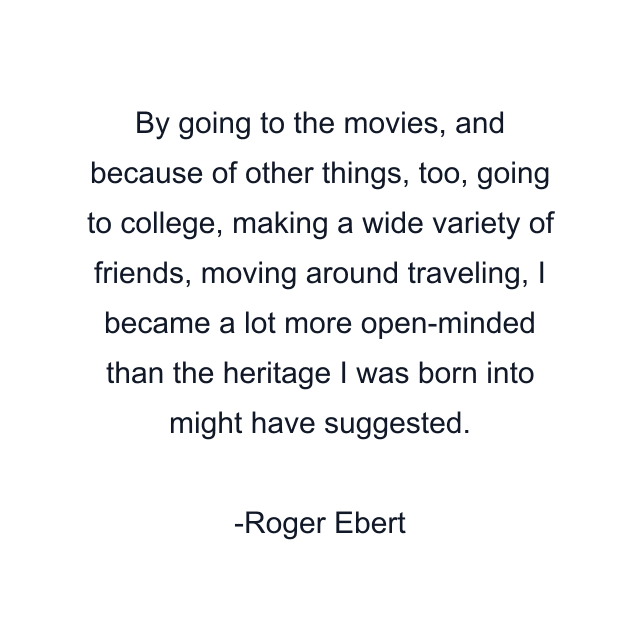 By going to the movies, and because of other things, too, going to college, making a wide variety of friends, moving around traveling, I became a lot more open-minded than the heritage I was born into might have suggested.