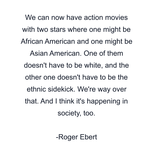 We can now have action movies with two stars where one might be African American and one might be Asian American. One of them doesn't have to be white, and the other one doesn't have to be the ethnic sidekick. We're way over that. And I think it's happening in society, too.