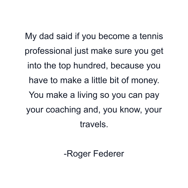 My dad said if you become a tennis professional just make sure you get into the top hundred, because you have to make a little bit of money. You make a living so you can pay your coaching and, you know, your travels.