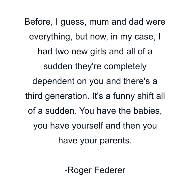 Before, I guess, mum and dad were everything, but now, in my case, I had two new girls and all of a sudden they're completely dependent on you and there's a third generation. It's a funny shift all of a sudden. You have the babies, you have yourself and then you have your parents.