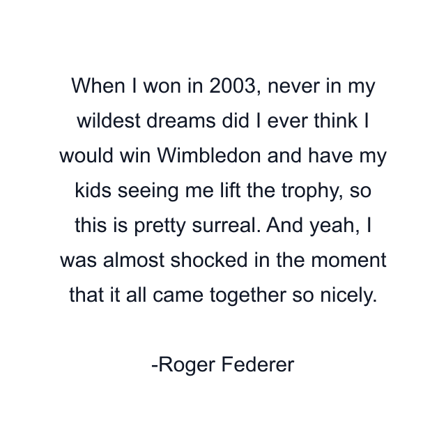 When I won in 2003, never in my wildest dreams did I ever think I would win Wimbledon and have my kids seeing me lift the trophy, so this is pretty surreal. And yeah, I was almost shocked in the moment that it all came together so nicely.