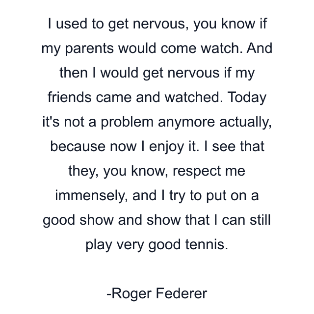 I used to get nervous, you know if my parents would come watch. And then I would get nervous if my friends came and watched. Today it's not a problem anymore actually, because now I enjoy it. I see that they, you know, respect me immensely, and I try to put on a good show and show that I can still play very good tennis.