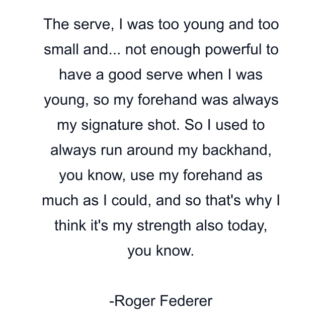 The serve, I was too young and too small and... not enough powerful to have a good serve when I was young, so my forehand was always my signature shot. So I used to always run around my backhand, you know, use my forehand as much as I could, and so that's why I think it's my strength also today, you know.