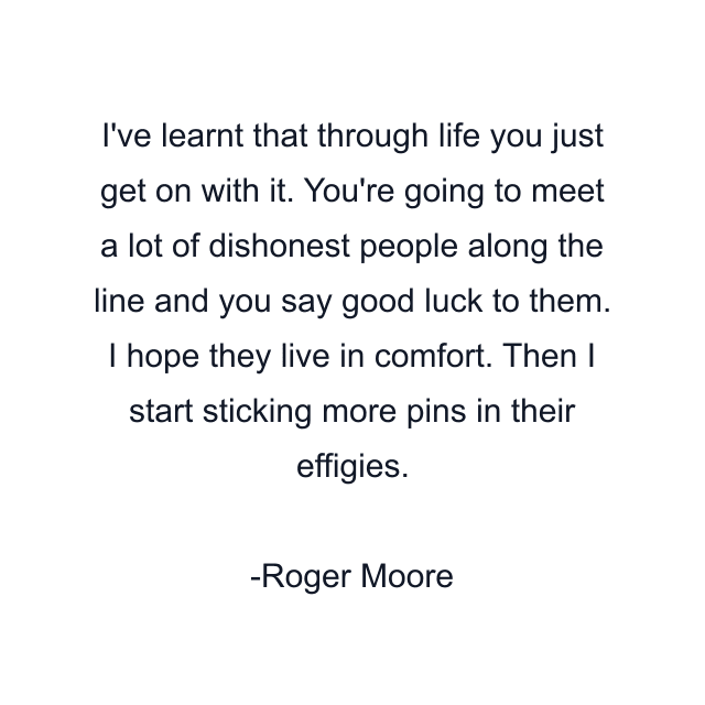 I've learnt that through life you just get on with it. You're going to meet a lot of dishonest people along the line and you say good luck to them. I hope they live in comfort. Then I start sticking more pins in their effigies.