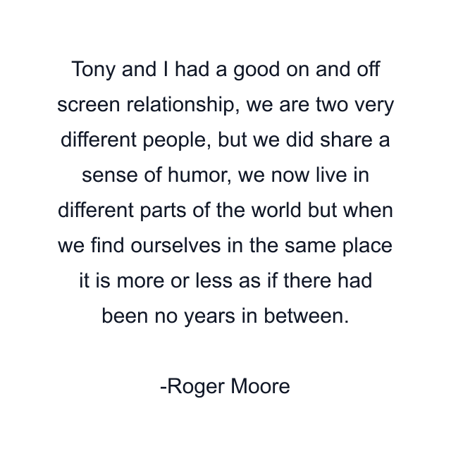 Tony and I had a good on and off screen relationship, we are two very different people, but we did share a sense of humor, we now live in different parts of the world but when we find ourselves in the same place it is more or less as if there had been no years in between.