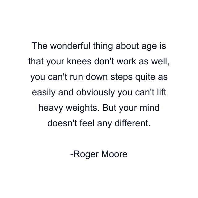 The wonderful thing about age is that your knees don't work as well, you can't run down steps quite as easily and obviously you can't lift heavy weights. But your mind doesn't feel any different.