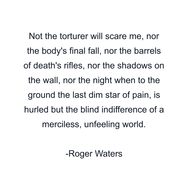 Not the torturer will scare me, nor the body's final fall, nor the barrels of death's rifles, nor the shadows on the wall, nor the night when to the ground the last dim star of pain, is hurled but the blind indifference of a merciless, unfeeling world.