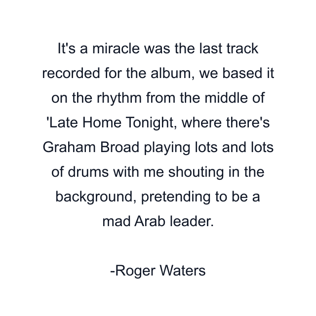 It's a miracle was the last track recorded for the album, we based it on the rhythm from the middle of 'Late Home Tonight, where there's Graham Broad playing lots and lots of drums with me shouting in the background, pretending to be a mad Arab leader.