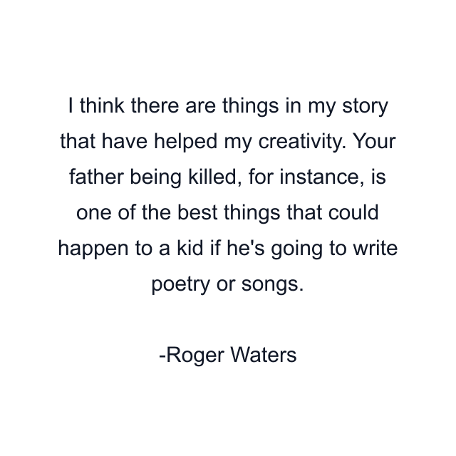 I think there are things in my story that have helped my creativity. Your father being killed, for instance, is one of the best things that could happen to a kid if he's going to write poetry or songs.