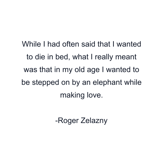 While I had often said that I wanted to die in bed, what I really meant was that in my old age I wanted to be stepped on by an elephant while making love.