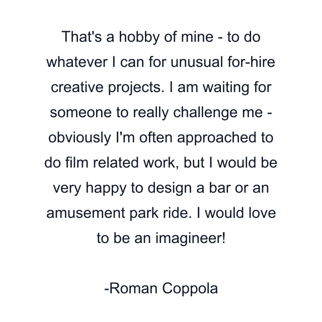 That's a hobby of mine - to do whatever I can for unusual for-hire creative projects. I am waiting for someone to really challenge me - obviously I'm often approached to do film related work, but I would be very happy to design a bar or an amusement park ride. I would love to be an imagineer!