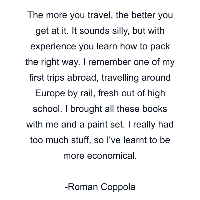 The more you travel, the better you get at it. It sounds silly, but with experience you learn how to pack the right way. I remember one of my first trips abroad, travelling around Europe by rail, fresh out of high school. I brought all these books with me and a paint set. I really had too much stuff, so I've learnt to be more economical.