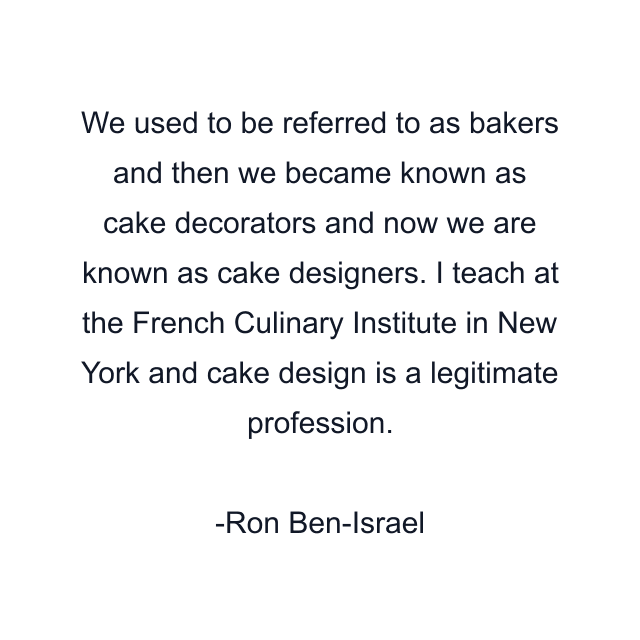 We used to be referred to as bakers and then we became known as cake decorators and now we are known as cake designers. I teach at the French Culinary Institute in New York and cake design is a legitimate profession.