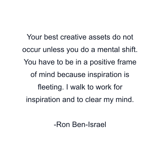 Your best creative assets do not occur unless you do a mental shift. You have to be in a positive frame of mind because inspiration is fleeting. I walk to work for inspiration and to clear my mind.