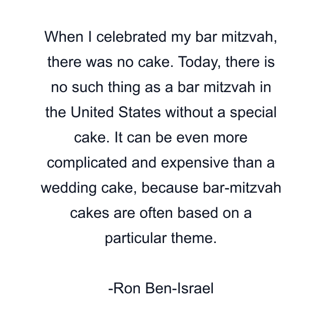 When I celebrated my bar mitzvah, there was no cake. Today, there is no such thing as a bar mitzvah in the United States without a special cake. It can be even more complicated and expensive than a wedding cake, because bar-mitzvah cakes are often based on a particular theme.