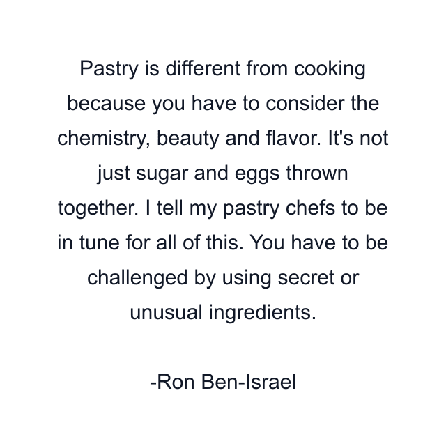 Pastry is different from cooking because you have to consider the chemistry, beauty and flavor. It's not just sugar and eggs thrown together. I tell my pastry chefs to be in tune for all of this. You have to be challenged by using secret or unusual ingredients.