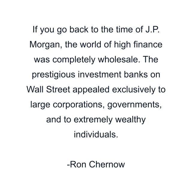 If you go back to the time of J.P. Morgan, the world of high finance was completely wholesale. The prestigious investment banks on Wall Street appealed exclusively to large corporations, governments, and to extremely wealthy individuals.