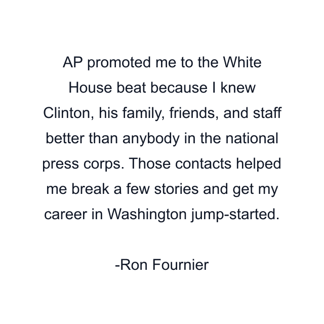 AP promoted me to the White House beat because I knew Clinton, his family, friends, and staff better than anybody in the national press corps. Those contacts helped me break a few stories and get my career in Washington jump-started.