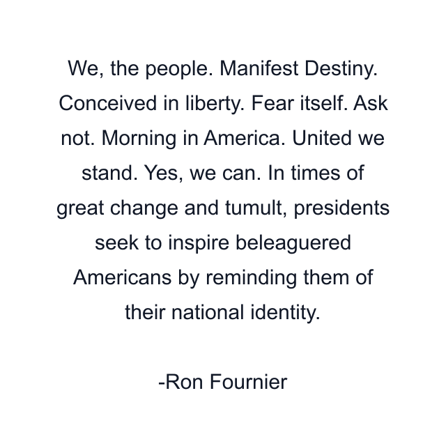 We, the people. Manifest Destiny. Conceived in liberty. Fear itself. Ask not. Morning in America. United we stand. Yes, we can. In times of great change and tumult, presidents seek to inspire beleaguered Americans by reminding them of their national identity.