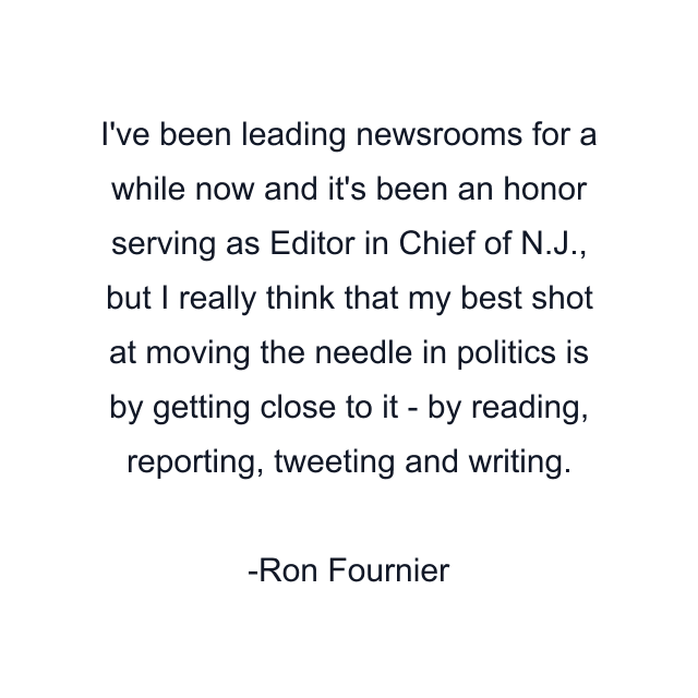 I've been leading newsrooms for a while now and it's been an honor serving as Editor in Chief of N.J., but I really think that my best shot at moving the needle in politics is by getting close to it - by reading, reporting, tweeting and writing.