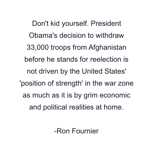 Don't kid yourself. President Obama's decision to withdraw 33,000 troops from Afghanistan before he stands for reelection is not driven by the United States' 'position of strength' in the war zone as much as it is by grim economic and political realities at home.