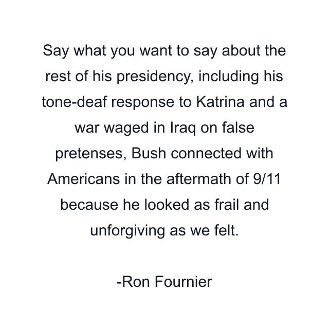 Say what you want to say about the rest of his presidency, including his tone-deaf response to Katrina and a war waged in Iraq on false pretenses, Bush connected with Americans in the aftermath of 9/11 because he looked as frail and unforgiving as we felt.