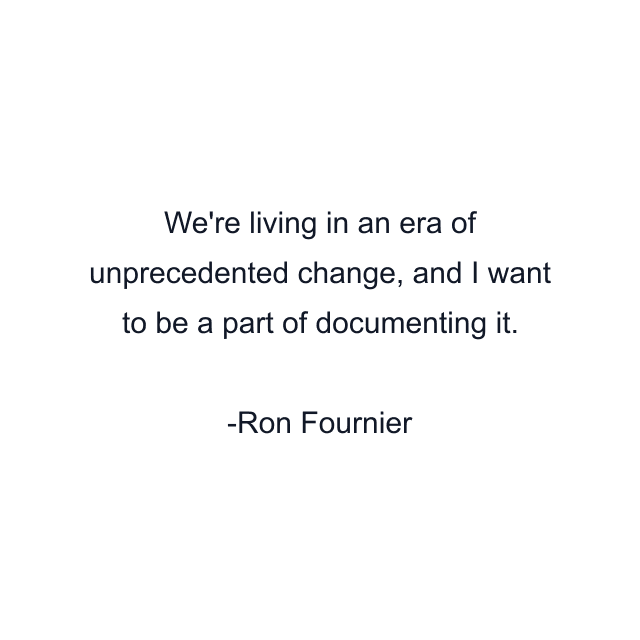 We're living in an era of unprecedented change, and I want to be a part of documenting it.