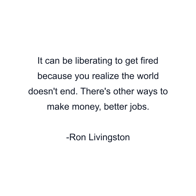 It can be liberating to get fired because you realize the world doesn't end. There's other ways to make money, better jobs.